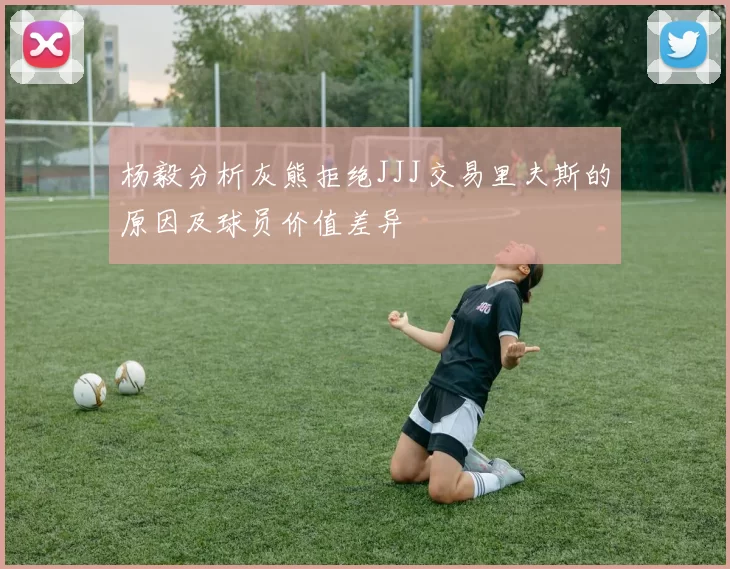 杨毅分析灰熊拒绝JJJ交易里夫斯的原因及球员价值差异