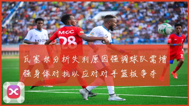 瓦塞尔分析失利原因强调球队需增强身体对抗以应对对手篮板争夺