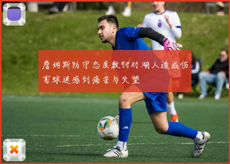 詹姆斯防守态度敷衍对湖人造成伤害球迷感到痛苦与失望