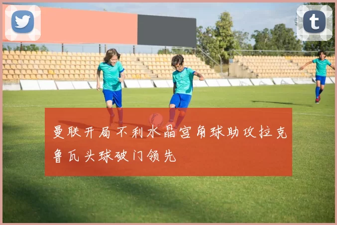 曼联开局不利水晶宫角球助攻拉克鲁瓦头球破门领先