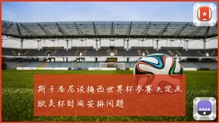 斯卡洛尼谈梅西世界杯参赛决定及欧美杯时间安排问题