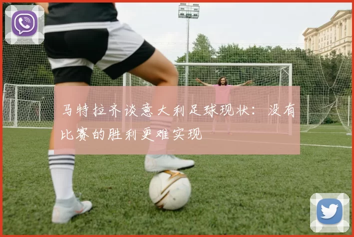 马特拉齐谈意大利足球现状：没有比赛的胜利更难实现