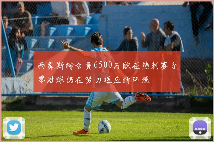 西蒙斯转会费6500万欧在热刺赛季零进球仍在努力适应新环境