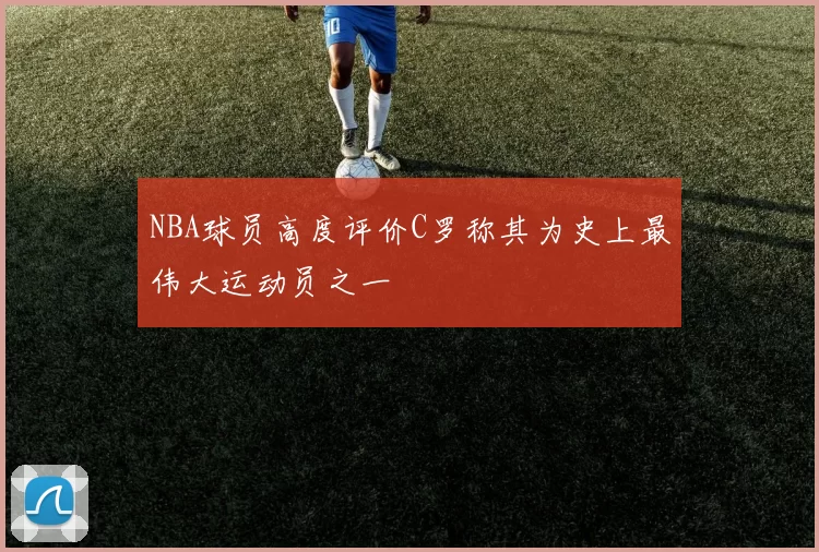 NBA球员高度评价C罗称其为史上最伟大运动员之一