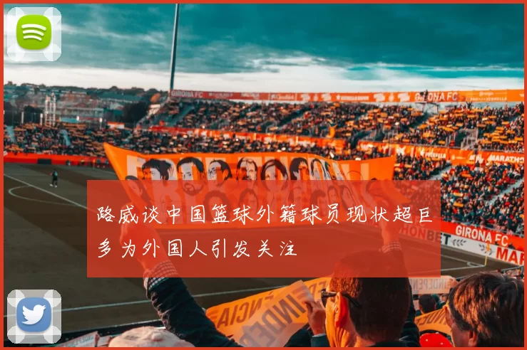路威谈中国篮球外籍球员现状超巨多为外国人引发关注