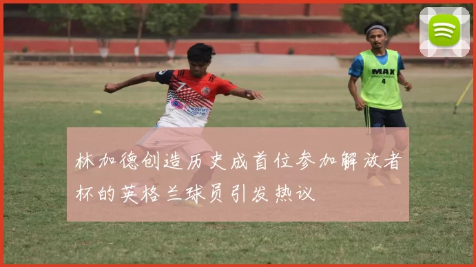 林加德创造历史成首位参加解放者杯的英格兰球员引发热议