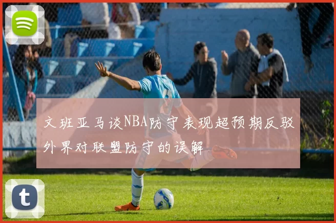 文班亚马谈NBA防守表现超预期反驳外界对联盟防守的误解