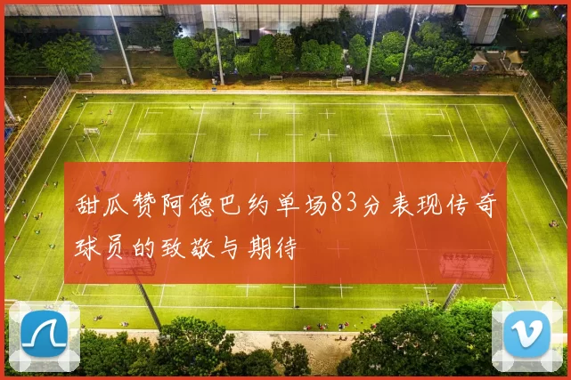 甜瓜赞阿德巴约单场83分表现传奇球员的致敬与期待