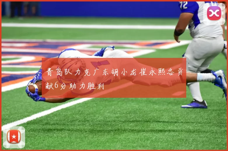 青岛队力克广东胡小龙崔永熙各贡献6分助力胜利