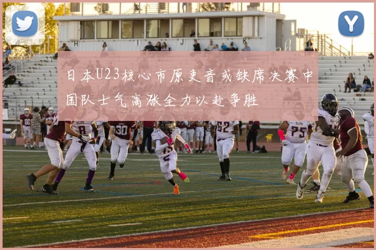 日本U23核心市原吏音或缺席决赛中国队士气高涨全力以赴争胜