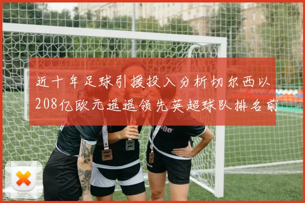 近十年足球引援投入分析切尔西以208亿欧元遥遥领先英超球队排名前四