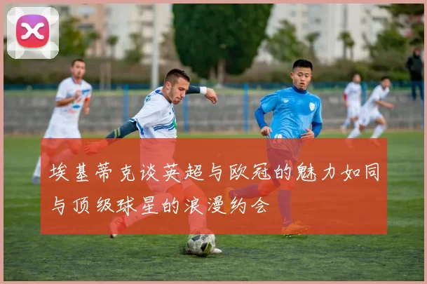 埃基蒂克谈英超与欧冠的魅力如同与顶级球星的浪漫约会