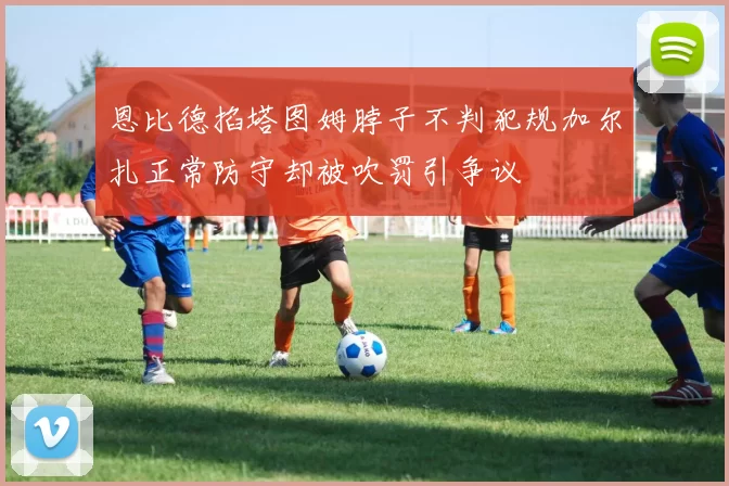 恩比德掐塔图姆脖子不判犯规加尔扎正常防守却被吹罚引争议