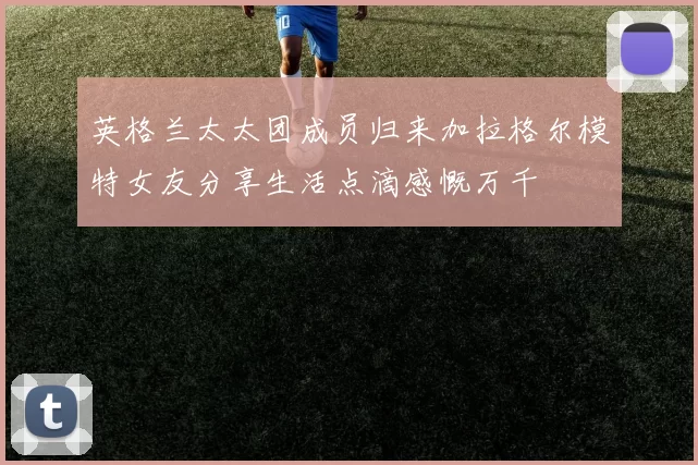 英格兰太太团成员归来加拉格尔模特女友分享生活点滴感慨万千