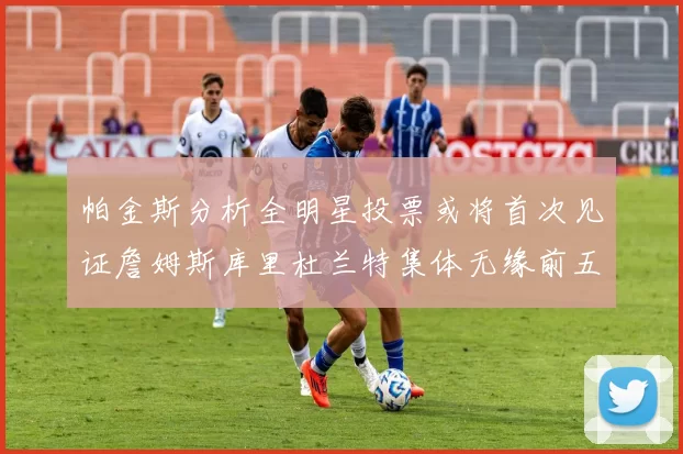 帕金斯分析全明星投票或将首次见证詹姆斯库里杜兰特集体无缘前五