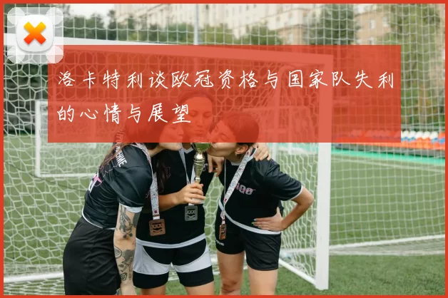洛卡特利谈欧冠资格与国家队失利的心情与展望